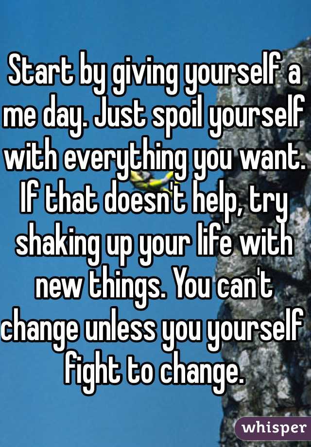 Start by giving yourself a me day. Just spoil yourself with everything you want. If that doesn't help, try shaking up your life with new things. You can't change unless you yourself fight to change.
