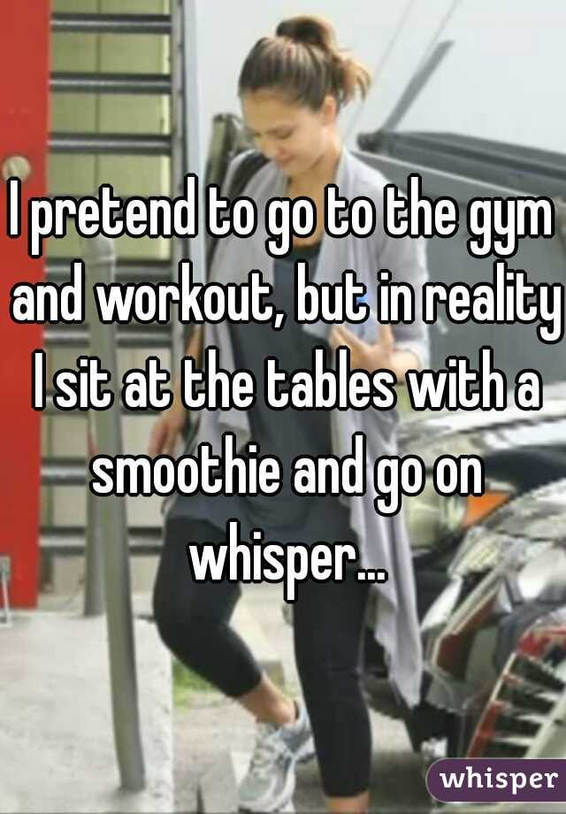 I pretend to go to the gym and workout, but in reality I sit at the tables with a smoothie and go on whisper...
