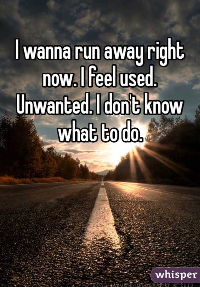 I wanna run away right now. I feel used. Unwanted. I don't know what to do. 