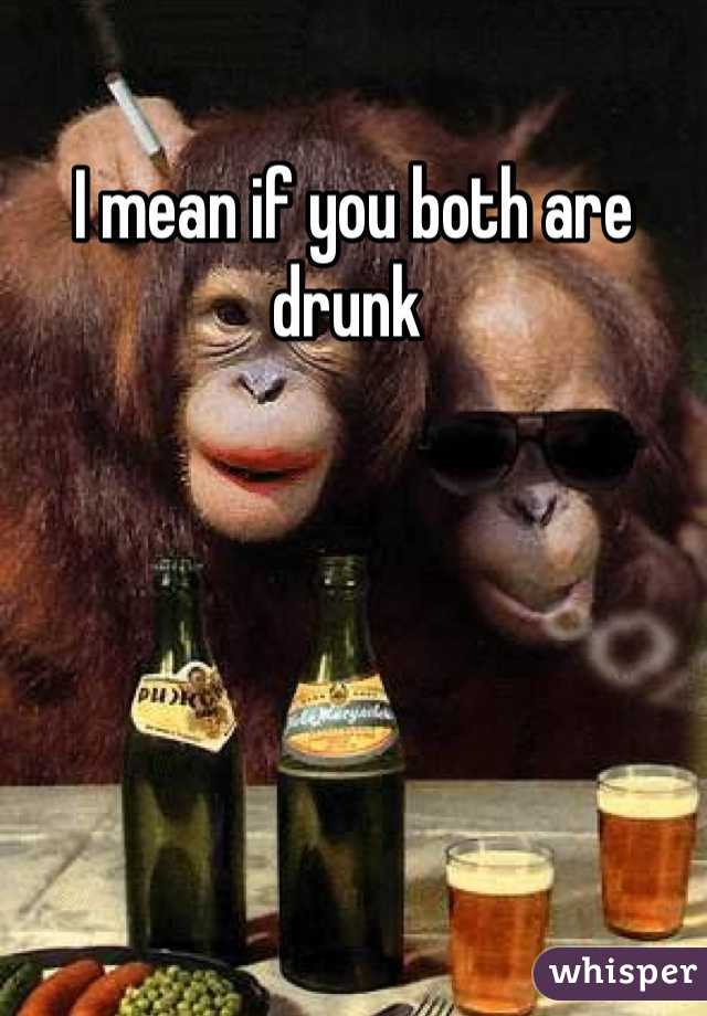 I mean if you both are drunk 