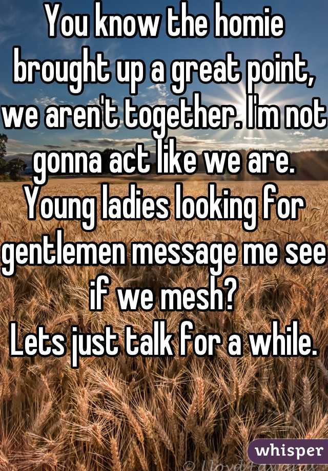 You know the homie brought up a great point, we aren't together. I'm not gonna act like we are. Young ladies looking for gentlemen message me see if we mesh?
Lets just talk for a while.