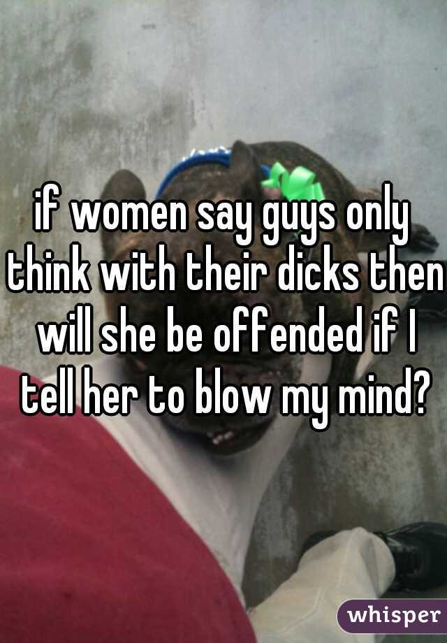 if women say guys only think with their dicks then will she be offended if I tell her to blow my mind?