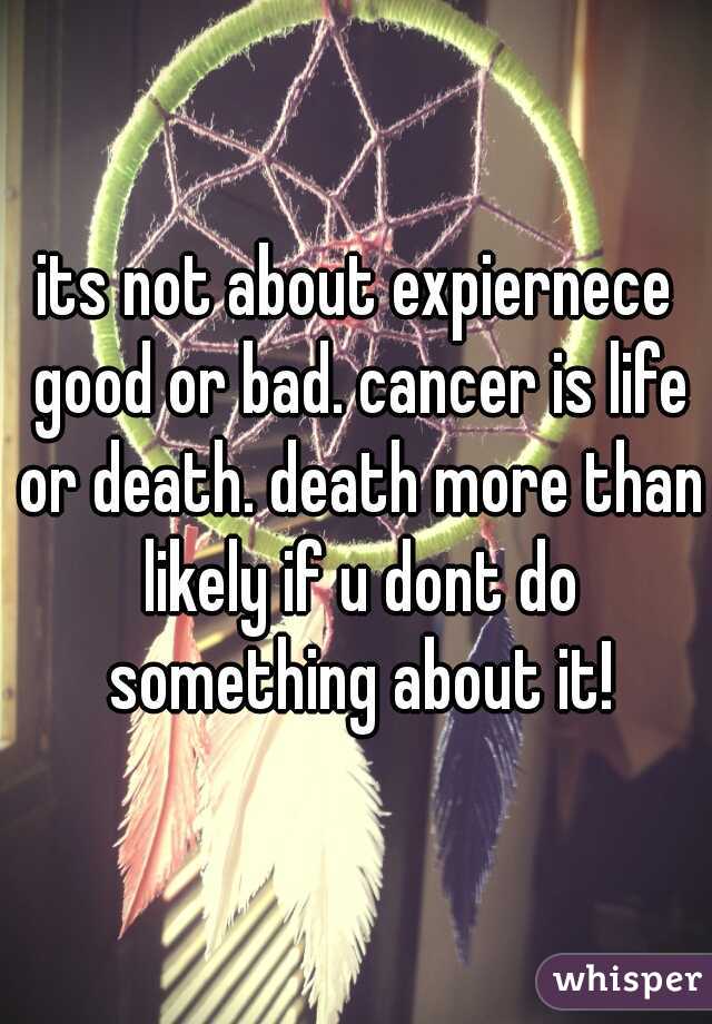 its not about expiernece good or bad. cancer is life or death. death more than likely if u dont do something about it!