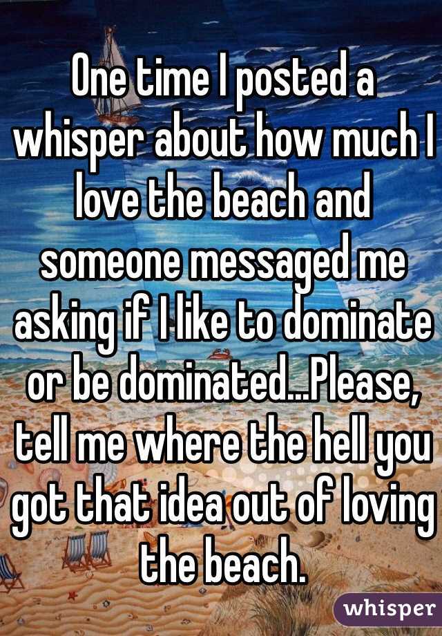 One time I posted a 
whisper about how much I love the beach and 
someone messaged me asking if I like to dominate or be dominated...Please, tell me where the hell you got that idea out of loving the beach. 