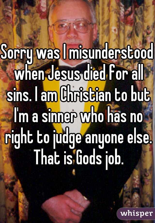 Sorry was I misunderstood when Jesus died for all sins. I am Christian to but I'm a sinner who has no right to judge anyone else. That is Gods job.