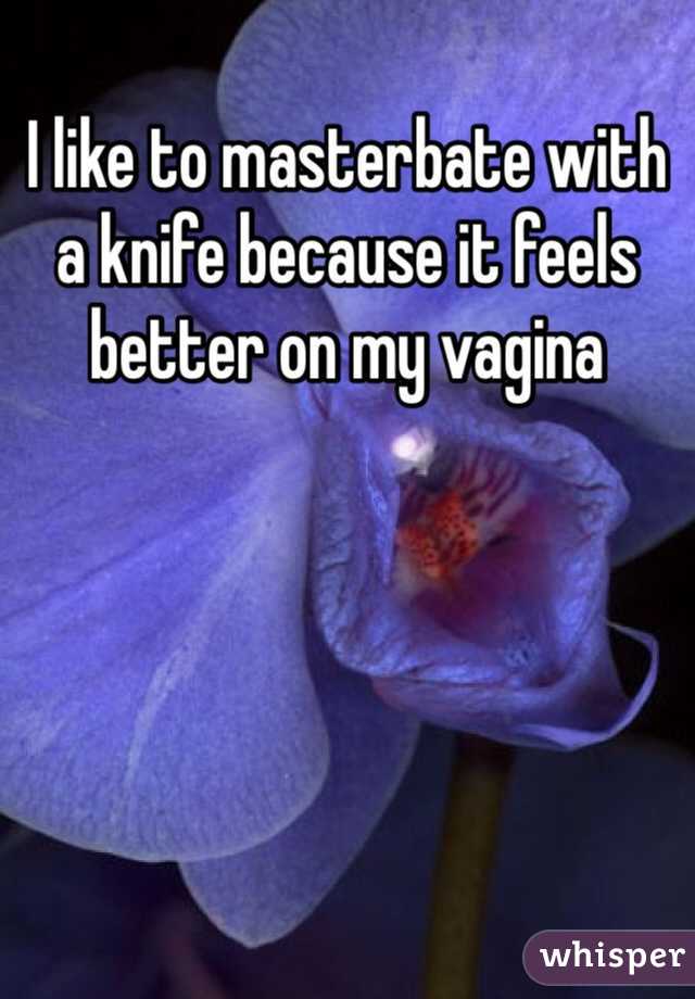 I like to masterbate with a knife because it feels better on my vagina