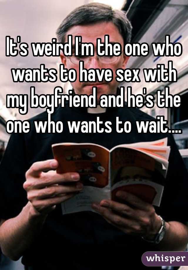 It's weird I'm the one who wants to have sex with my boyfriend and he's the one who wants to wait....