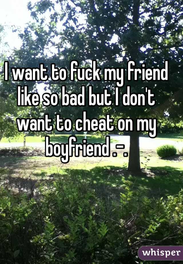 I want to fuck my friend like so bad but I don't want to cheat on my boyfriend .-. 