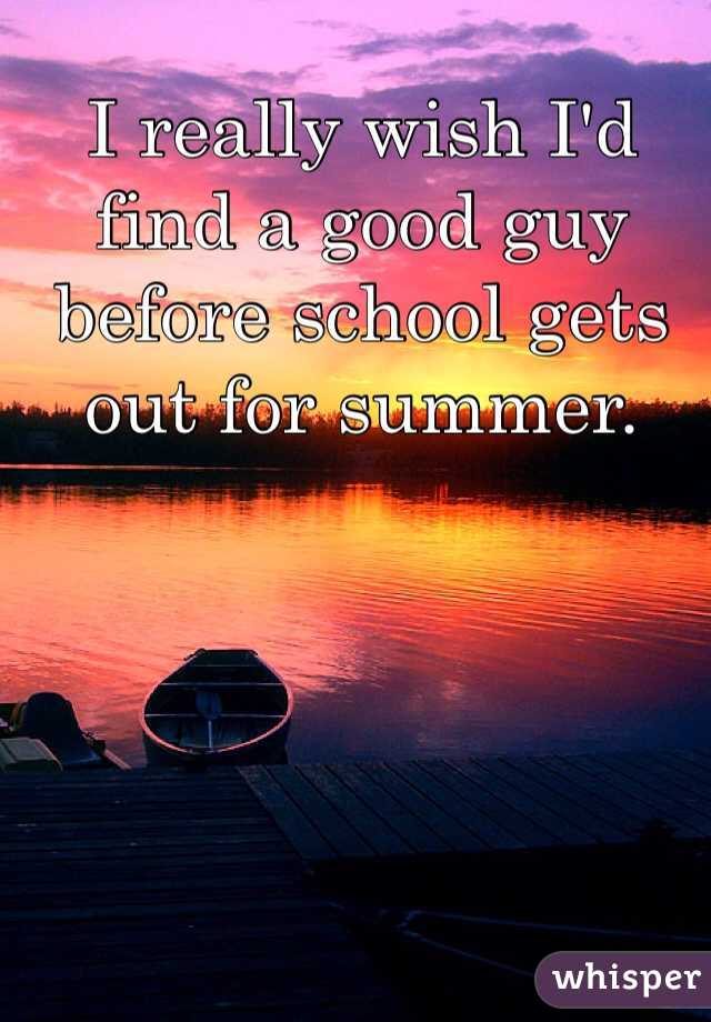 I really wish I'd find a good guy before school gets out for summer. 