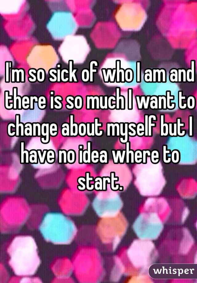 I'm so sick of who I am and there is so much I want to change about myself but I have no idea where to start.