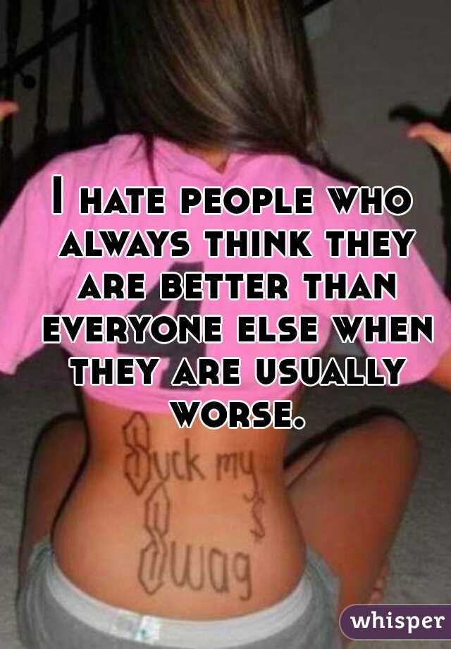 I hate people who always think they are better than everyone else when they are usually worse.