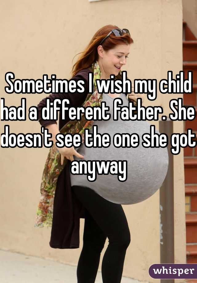 Sometimes I wish my child had a different father. She doesn't see the one she got anyway 