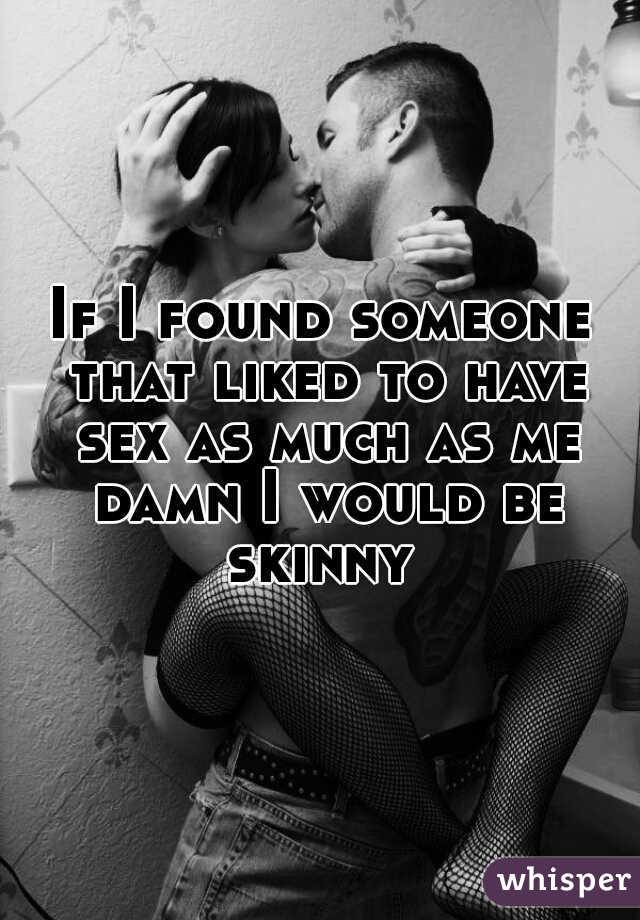 If I found someone that liked to have sex as much as me damn I would be skinny 