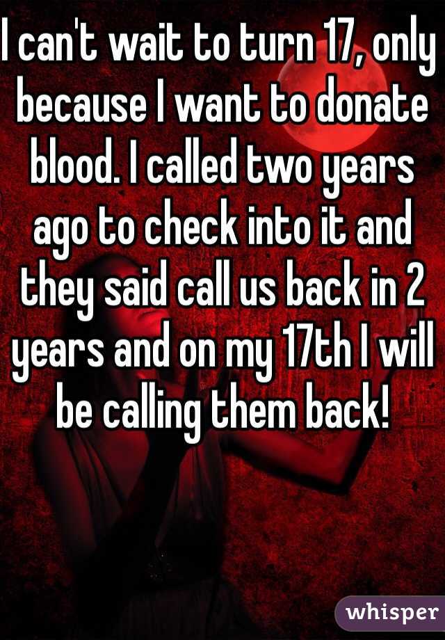 I can't wait to turn 17, only because I want to donate blood. I called two years ago to check into it and they said call us back in 2 years and on my 17th I will be calling them back! 