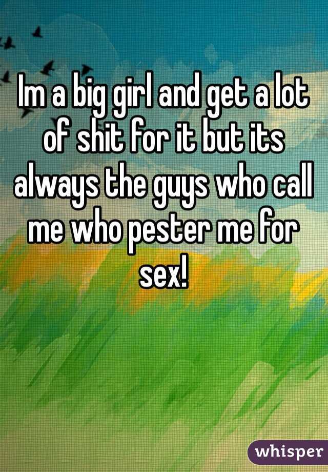 Im a big girl and get a lot of shit for it but its always the guys who call me who pester me for sex!