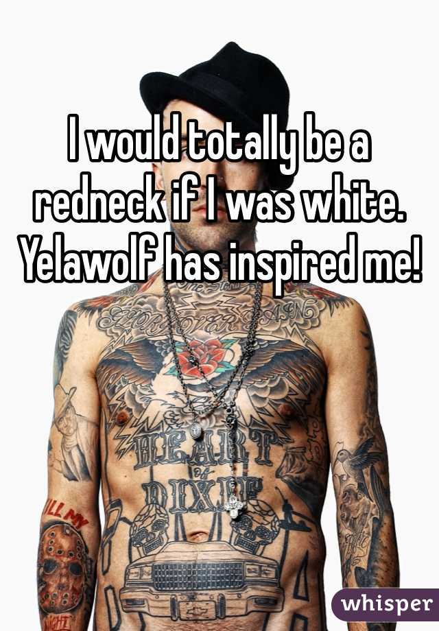 I would totally be a redneck if I was white. Yelawolf has inspired me!