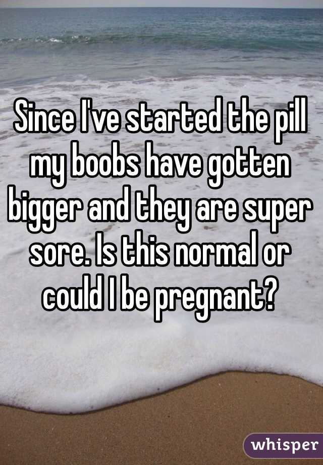 Since I've started the pill my boobs have gotten bigger and they are super sore. Is this normal or could I be pregnant?