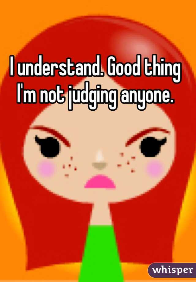 I understand. Good thing I'm not judging anyone.