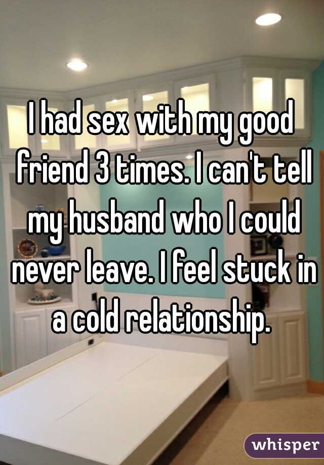 I had sex with my good friend 3 times. I can't tell my husband who I could never leave. I feel stuck in a cold relationship. 