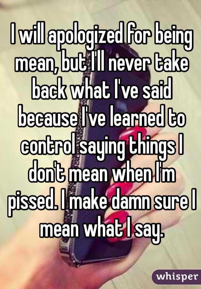 I will apologized for being mean, but I'll never take back what I've said because I've learned to control saying things I don't mean when I'm pissed. I make damn sure I mean what I say. 