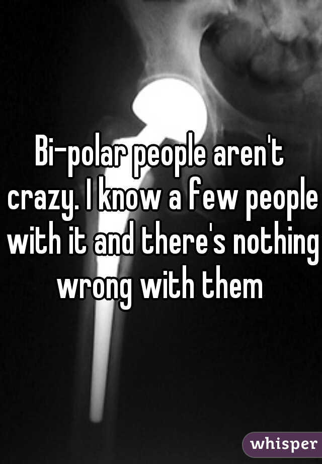 Bi-polar people aren't crazy. I know a few people with it and there's nothing wrong with them 
