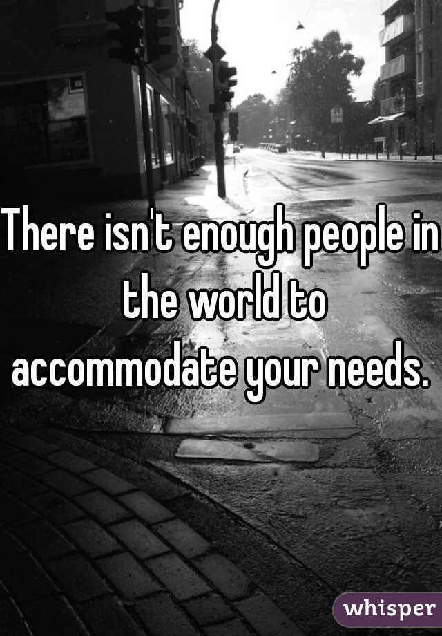 There isn't enough people in the world to accommodate your needs. 