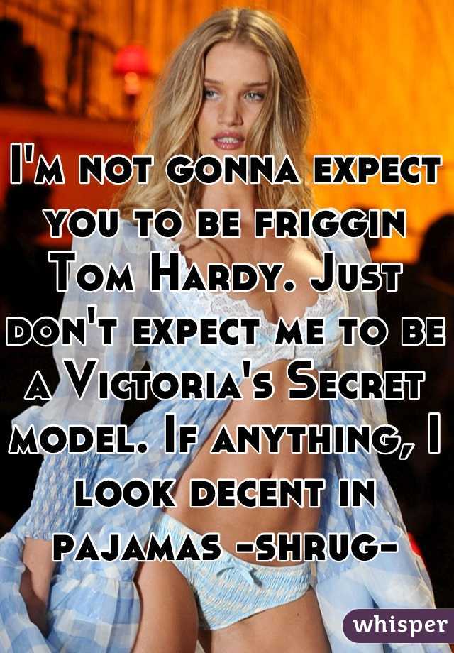 I'm not gonna expect you to be friggin Tom Hardy. Just don't expect me to be a Victoria's Secret model. If anything, I look decent in pajamas -shrug-