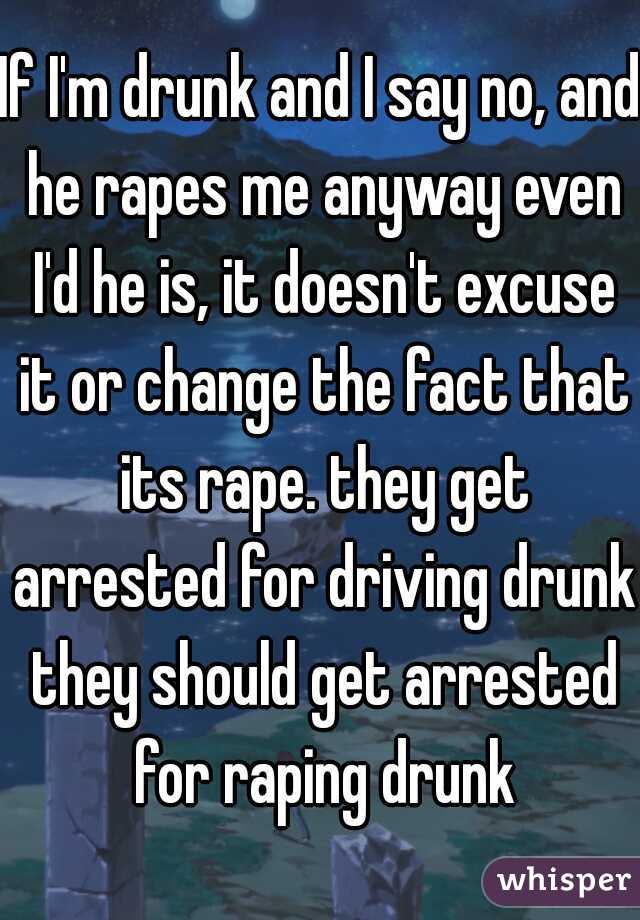 If I'm drunk and I say no, and he rapes me anyway even I'd he is, it doesn't excuse it or change the fact that its rape. they get arrested for driving drunk they should get arrested for raping drunk