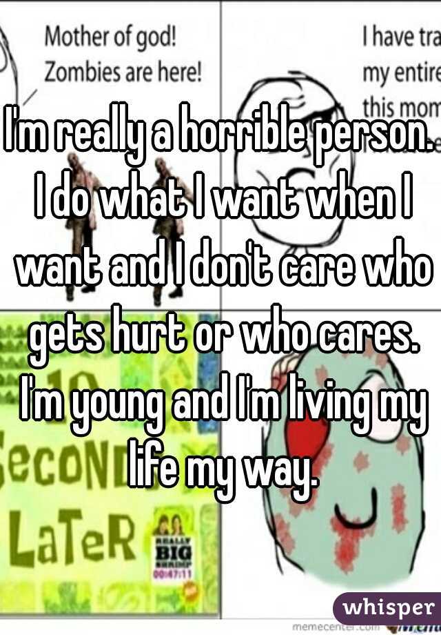 I'm really a horrible person. I do what I want when I want and I don't care who gets hurt or who cares. I'm young and I'm living my life my way.