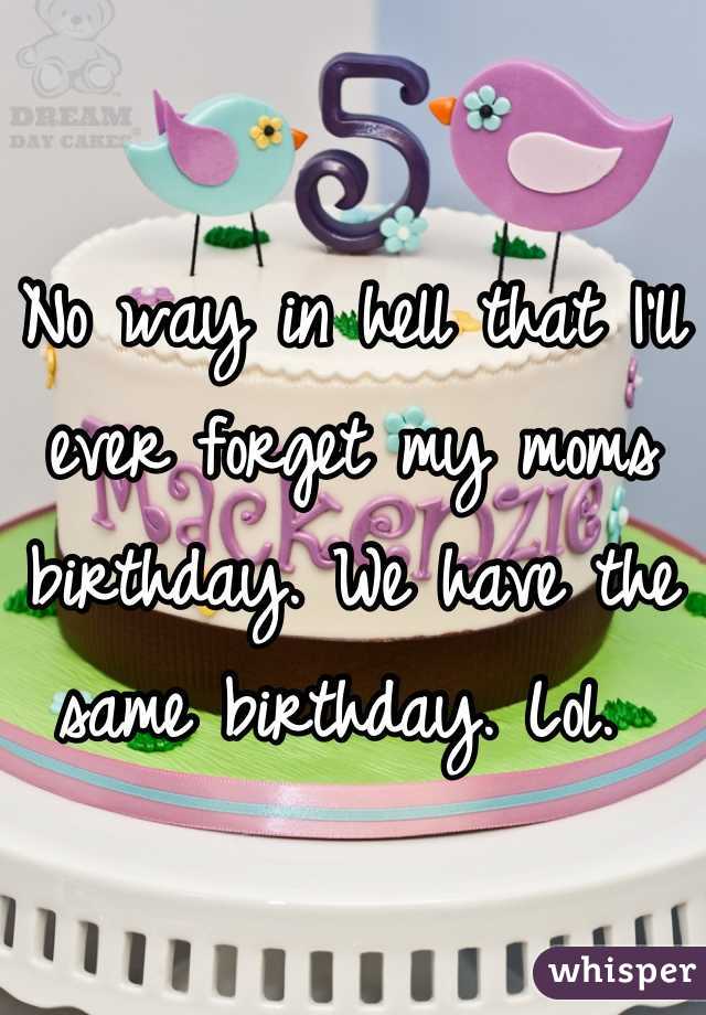No way in hell that I'll ever forget my moms birthday. We have the same birthday. Lol. 