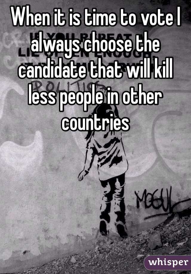 When it is time to vote I always choose the candidate that will kill less people in other countries