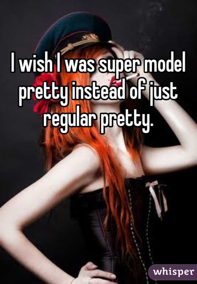 I wish I was super model pretty instead of just regular pretty.