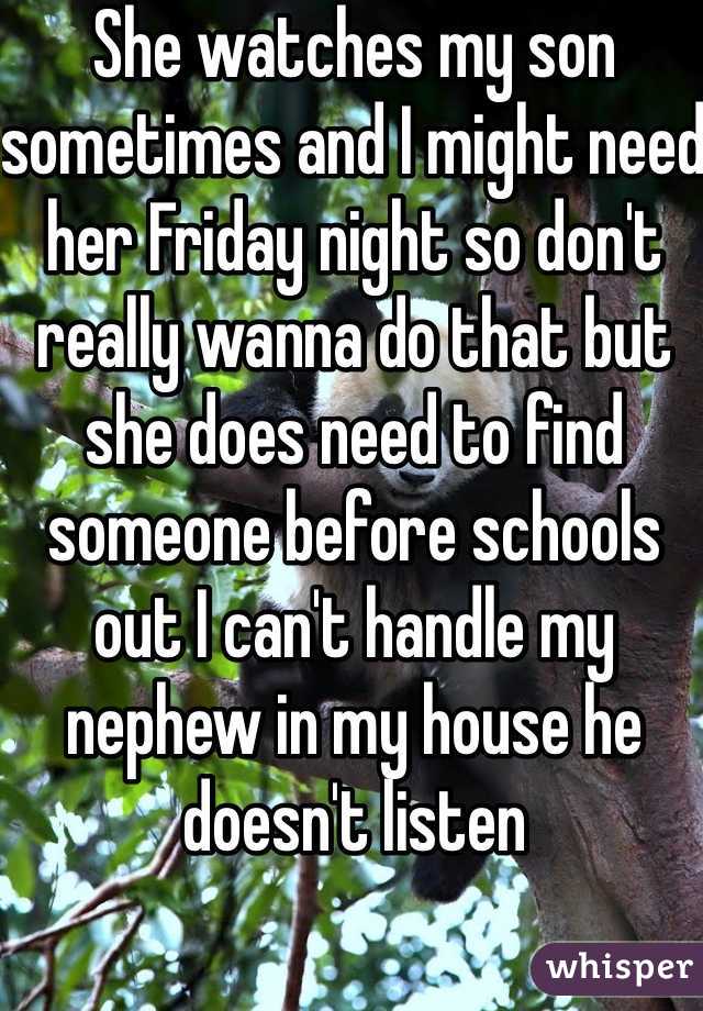 She watches my son sometimes and I might need her Friday night so don't really wanna do that but she does need to find someone before schools out I can't handle my nephew in my house he doesn't listen