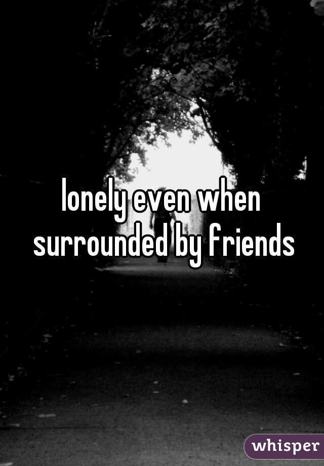 lonely even when surrounded by friends