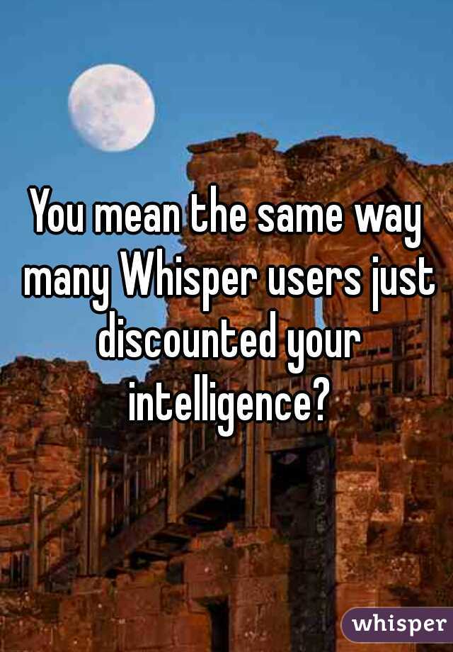 You mean the same way many Whisper users just discounted your intelligence?