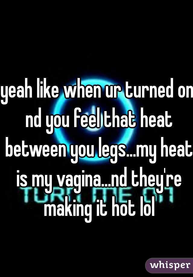 yeah like when ur turned on nd you feel that heat between you legs...my heat is my vagina...nd they're making it hot lol