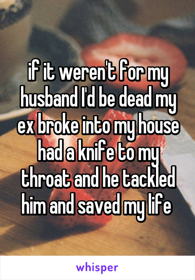 if it weren't for my husband I'd be dead my ex broke into my house had a knife to my throat and he tackled him and saved my life 