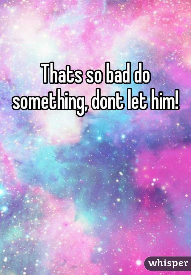 Thats so bad do something, dont let him!
