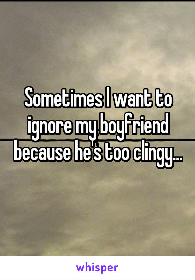 Sometimes I want to ignore my boyfriend because he's too clingy... 