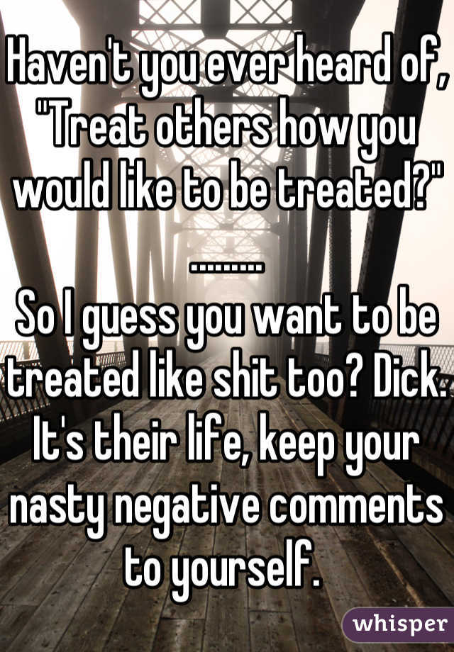 Haven't you ever heard of, "Treat others how you would like to be treated?" .........
So I guess you want to be treated like shit too? Dick. It's their life, keep your nasty negative comments to yourself. 