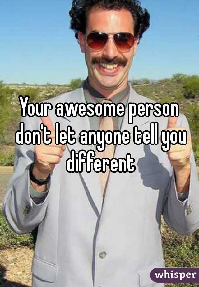 Your awesome person don't let anyone tell you different