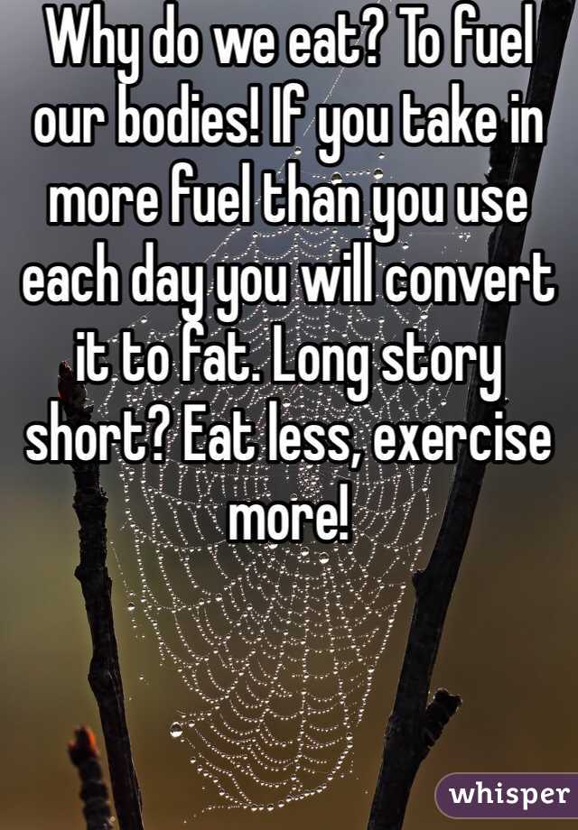 Why do we eat? To fuel our bodies! If you take in more fuel than you use each day you will convert it to fat. Long story short? Eat less, exercise more! 