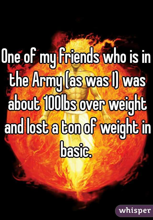 One of my friends who is in the Army (as was I) was about 100lbs over weight and lost a ton of weight in basic. 