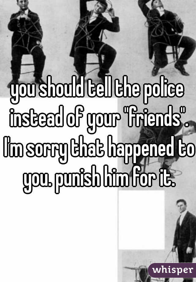 you should tell the police instead of your "friends". I'm sorry that happened to you. punish him for it.