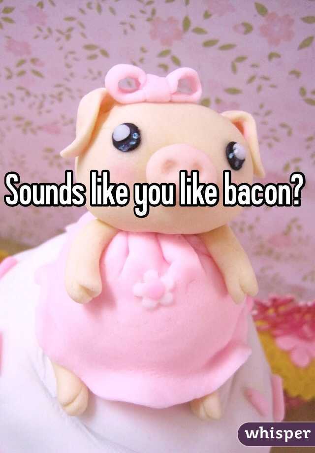 Sounds like you like bacon?