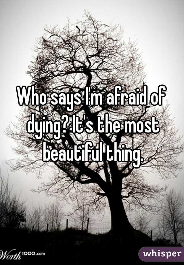 Who says I'm afraid of dying? It's the most beautiful thing.