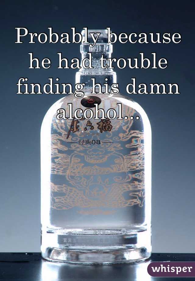 Probably because he had trouble finding his damn alcohol...
