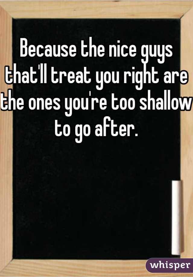 Because the nice guys that'll treat you right are the ones you're too shallow to go after. 