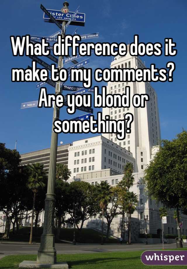 What difference does it make to my comments? Are you blond or something?