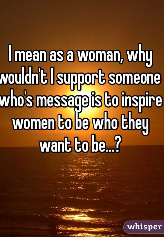 I mean as a woman, why wouldn't I support someone who's message is to inspire women to be who they want to be...? 